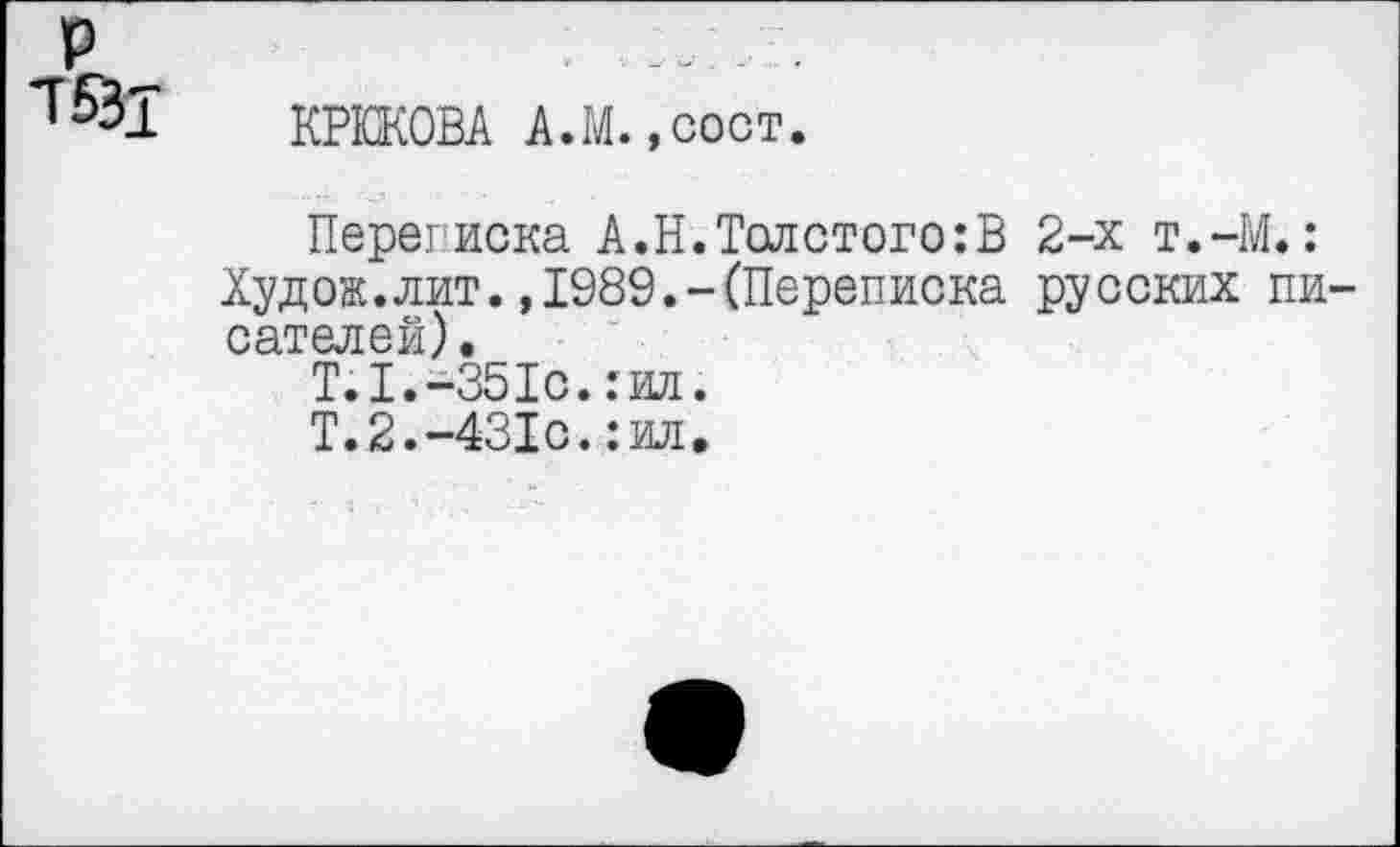 ﻿р
КРЮКОВА А.М. ,сост.
Переписка А.Н.Толстого:В 2-х т.-М.:
Худож.лит.,1989.-(Переписка русских писателей) •
Т.1.-351с.:ил.
Т.2.-431с.:ил.